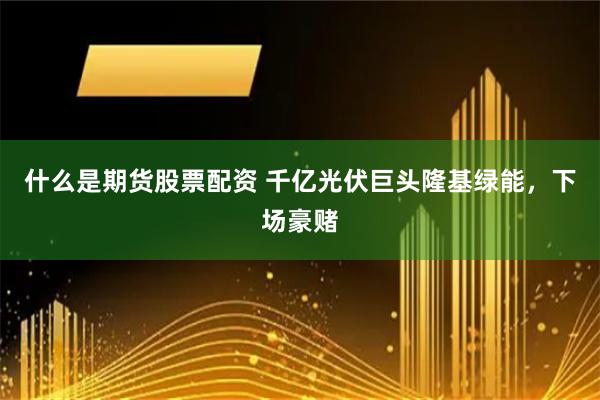 什么是期货股票配资 千亿光伏巨头隆基绿能，下场豪赌