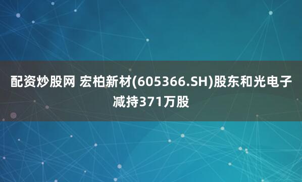 配资炒股网 宏柏新材(605366.SH)股东和光电子减持371万股