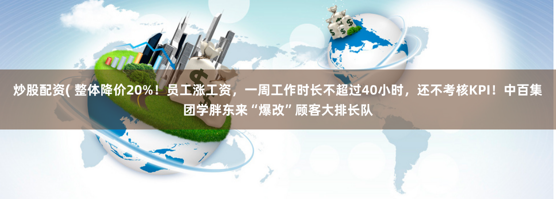 炒股配资( 整体降价20%！员工涨工资，一周工作时长不超过40小时，还不考核KPI！中百集团学胖东来“爆改”顾客大排长队