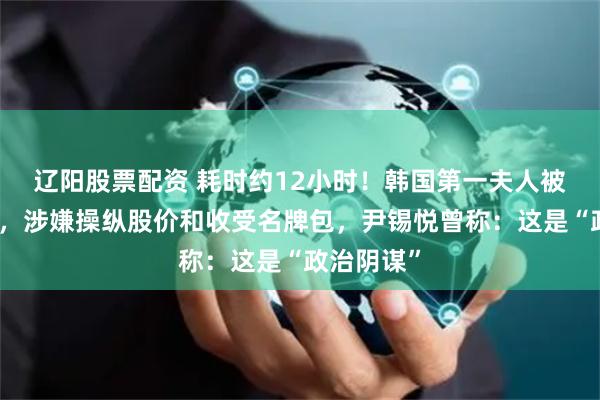 辽阳股票配资 耗时约12小时！韩国第一夫人被传唤调查，涉嫌操纵股价和收受名牌包，尹锡悦曾称：这是“政治阴谋”
