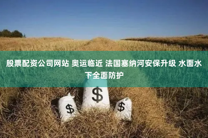 股票配资公司网站 奥运临近 法国塞纳河安保升级 水面水下全面防护