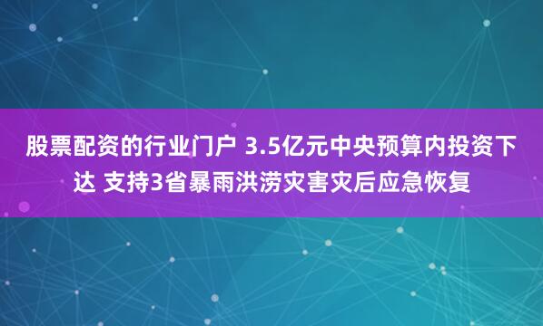 股票配资的行业门户 3.5亿元中央预算内投资下达 支持3省暴雨洪涝灾害灾后应急恢复