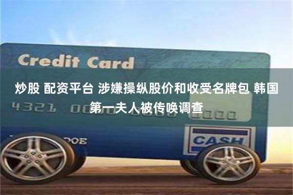 炒股 配资平台 涉嫌操纵股价和收受名牌包 韩国第一夫人被传唤调查