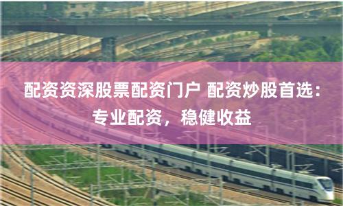 配资资深股票配资门户 配资炒股首选：专业配资，稳健收益