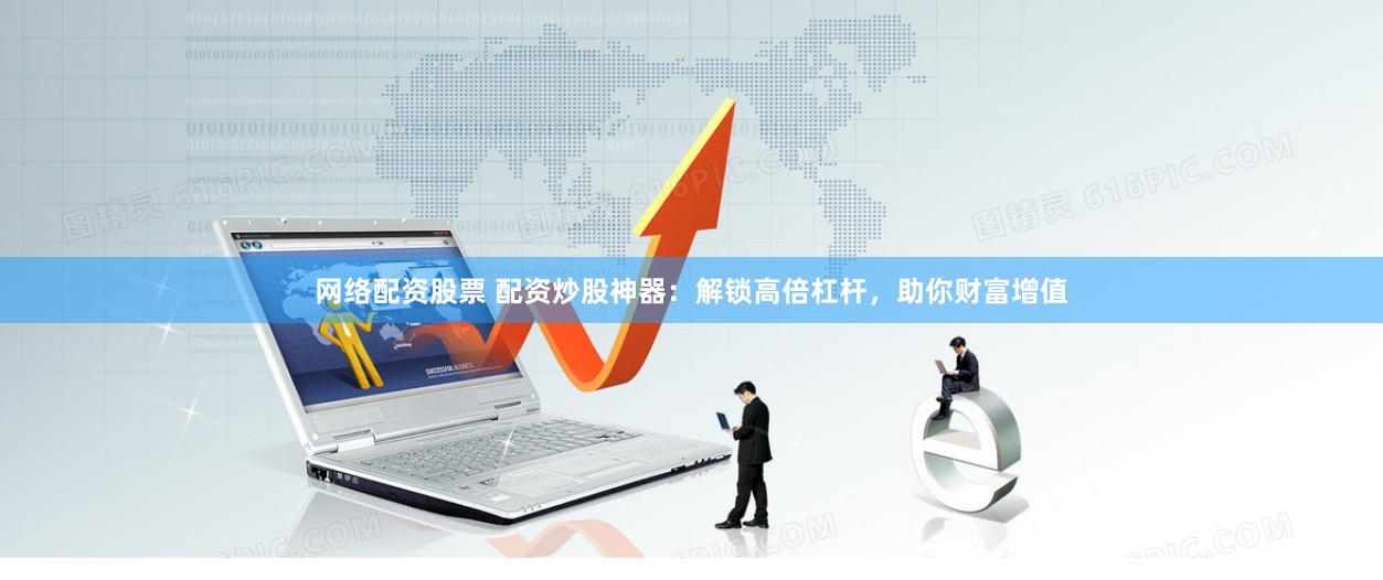 网络配资股票 配资炒股神器：解锁高倍杠杆，助你财富增值
