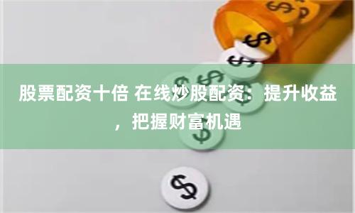 股票配资十倍 在线炒股配资：提升收益，把握财富机遇