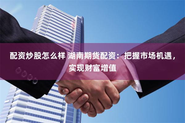 配资炒股怎么样 湖南期货配资：把握市场机遇，实现财富增值