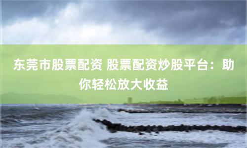 东莞市股票配资 股票配资炒股平台：助你轻松放大收益