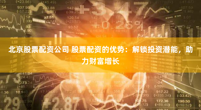 北京股票配资公司 股票配资的优势：解锁投资潜能，助力财富增长