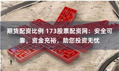 期货配资比例 173股票配资网：安全可靠，资金充裕，助您投资无忧